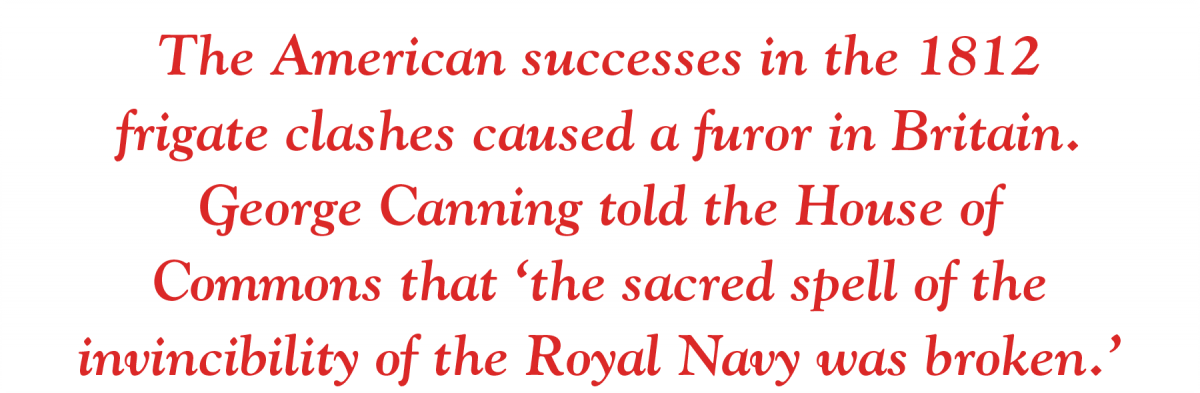 The American successes in the 1812  frigate clashes caused a furor in Britain.  George Canning told the House of  Commons that ‘the sacred spell of the invincibility of the Royal Navy was broken.’